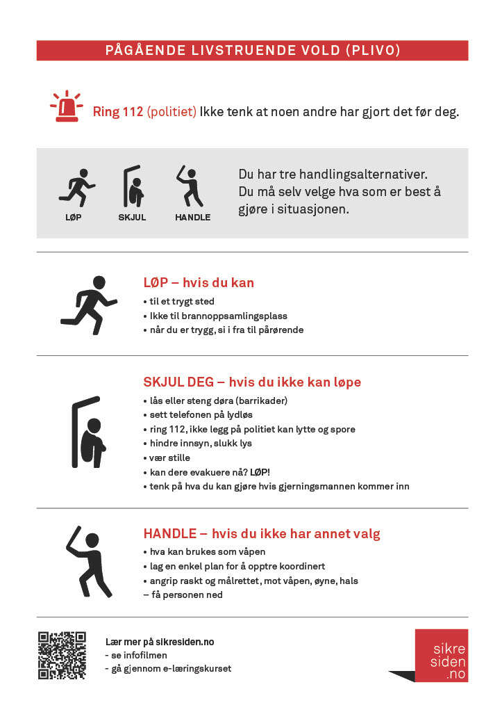 LØP hvis du kan til trygt sted, ikke brannoppsamlingsplass når du er trygg, si fra til pårørende SKJUL deg hvis du ikke kan løpe lås eller steng døra (barrikadér) sett telefonen på lydløs ring 112, ikke legg på - politiet kan lytte og spore hindre innsyn, slukk lys vær stille kan dere evakuere nå? LØP tenk på hva du kan gjøre hvis gjerningspersonen kommer inn HANDLE, hvis du ikke har annet valg hva kan brukes som våpen? lag enkel plan for å opptre koordinert angrip raskt og målrettet mot våpen, øyne, hals - få personen ned